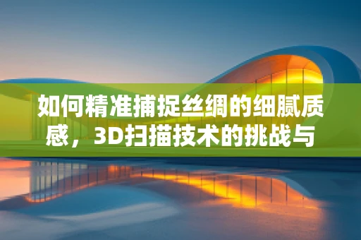 如何精准捕捉丝绸的细腻质感，3D扫描技术的挑战与机遇？