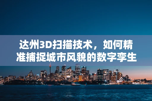 达州3D扫描技术，如何精准捕捉城市风貌的数字孪生？