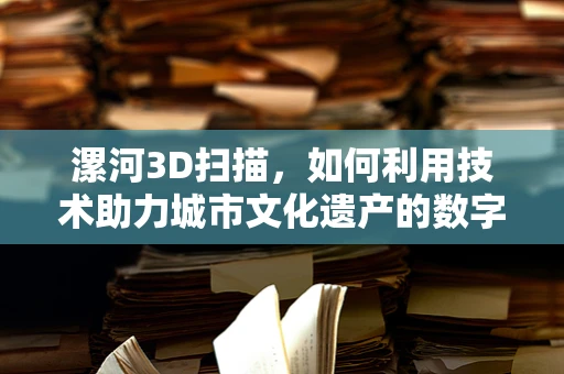 漯河3D扫描，如何利用技术助力城市文化遗产的数字化保护？