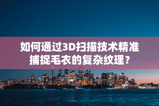 如何通过3D扫描技术精准捕捉毛衣的复杂纹理？