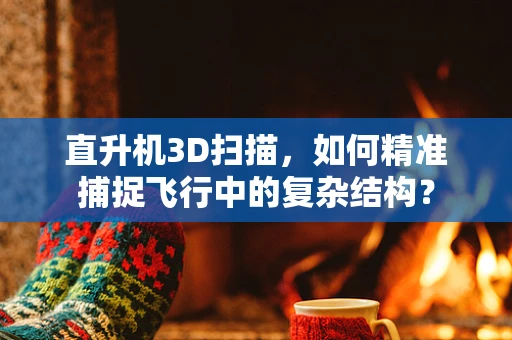 直升机3D扫描，如何精准捕捉飞行中的复杂结构？