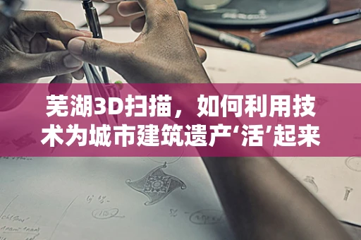 芜湖3D扫描，如何利用技术为城市建筑遗产‘活’起来？