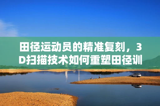 田径运动员的精准复刻，3D扫描技术如何重塑田径训练的未来？