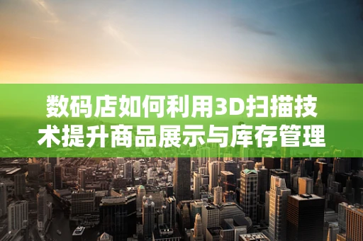 数码店如何利用3D扫描技术提升商品展示与库存管理？