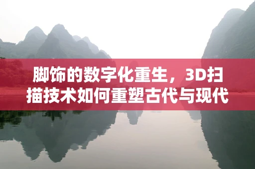 脚饰的数字化重生，3D扫描技术如何重塑古代与现代脚饰的传承？