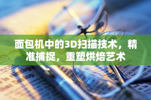 面包机中的3D扫描技术，精准捕捉，重塑烘焙艺术