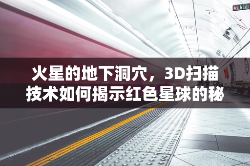 火星的地下洞穴，3D扫描技术如何揭示红色星球的秘密？
