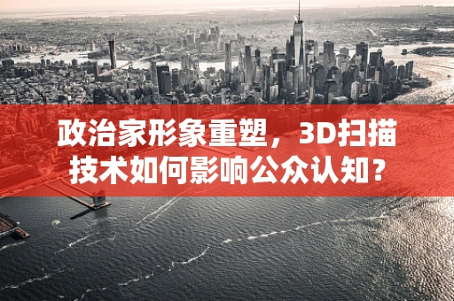 政治家形象重塑，3D扫描技术如何影响公众认知？