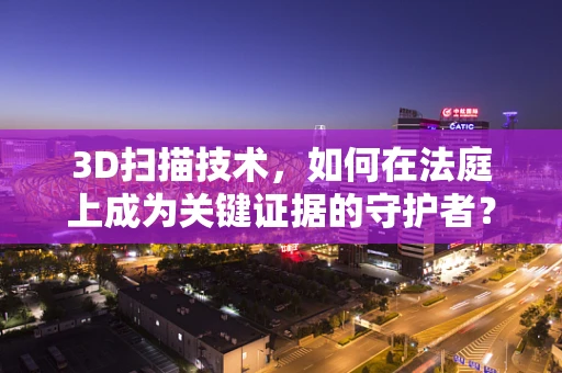 3D扫描技术，如何在法庭上成为关键证据的守护者？