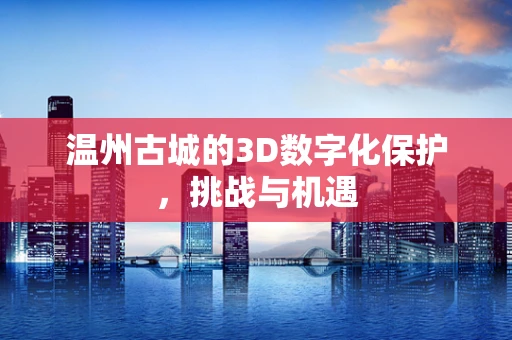 温州古城的3D数字化保护，挑战与机遇