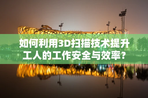 如何利用3D扫描技术提升工人的工作安全与效率？