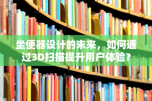 坐便器设计的未来，如何通过3D扫描提升用户体验？
