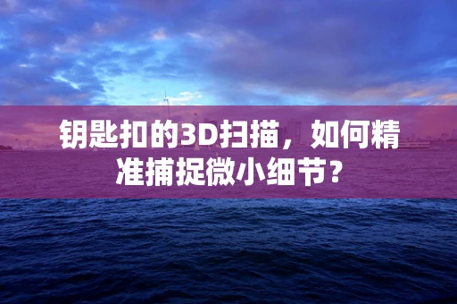 钥匙扣的3D扫描，如何精准捕捉微小细节？
