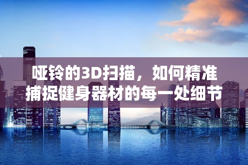 哑铃的3D扫描，如何精准捕捉健身器材的每一处细节？