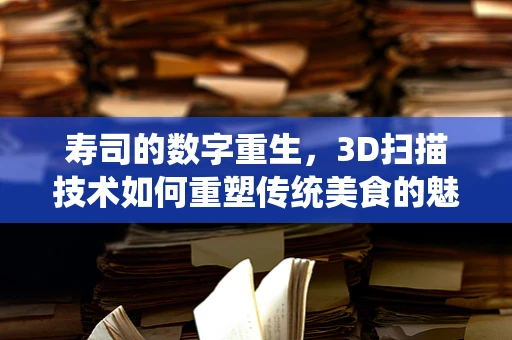 寿司的数字重生，3D扫描技术如何重塑传统美食的魅力？