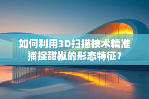 如何利用3D扫描技术精准捕捉甜椒的形态特征？