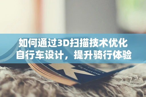 如何通过3D扫描技术优化自行车设计，提升骑行体验？