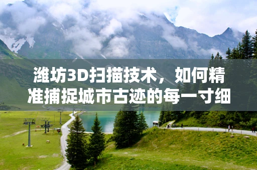 潍坊3D扫描技术，如何精准捕捉城市古迹的每一寸细节？
