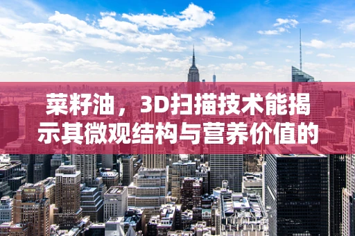 菜籽油，3D扫描技术能揭示其微观结构与营养价值的关系吗？