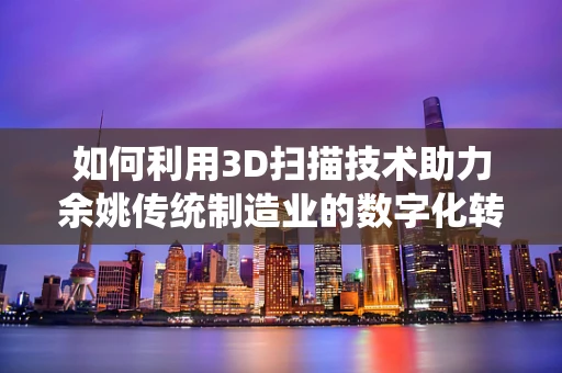 如何利用3D扫描技术助力余姚传统制造业的数字化转型？