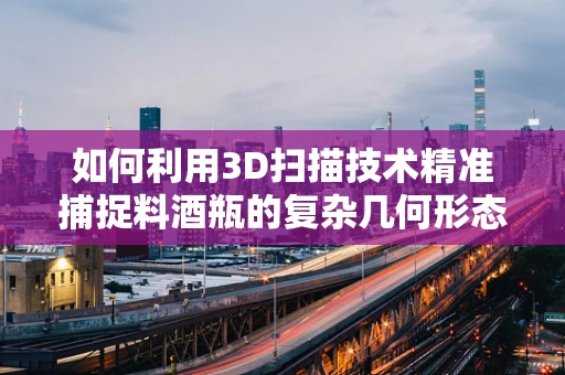 如何利用3D扫描技术精准捕捉料酒瓶的复杂几何形态？