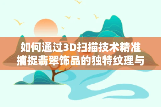 如何通过3D扫描技术精准捕捉翡翠饰品的独特纹理与色彩？