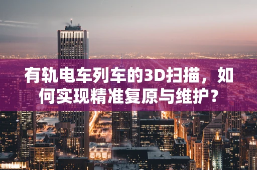 有轨电车列车的3D扫描，如何实现精准复原与维护？