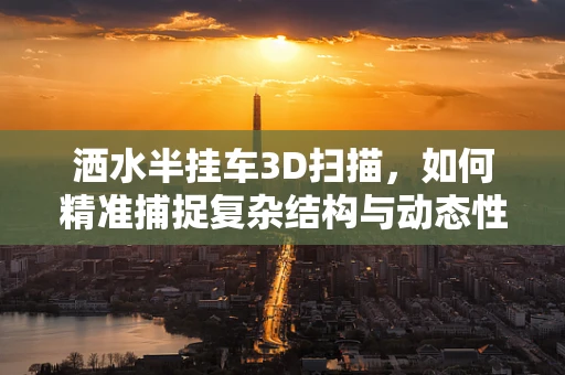 洒水半挂车3D扫描，如何精准捕捉复杂结构与动态性能？