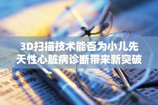 3D扫描技术能否为小儿先天性心脏病诊断带来新突破？
