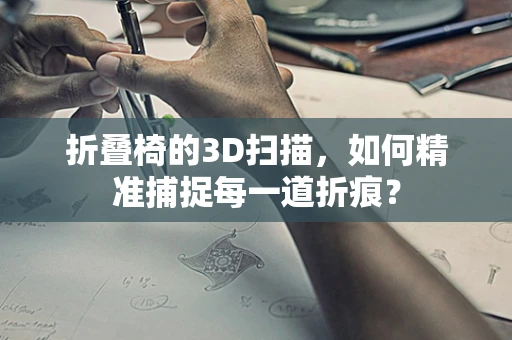 折叠椅的3D扫描，如何精准捕捉每一道折痕？