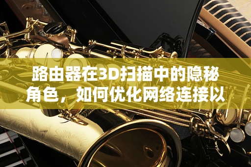 路由器在3D扫描中的隐秘角色，如何优化网络连接以提升扫描效率？