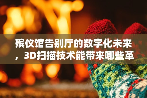 殡仪馆告别厅的数字化未来，3D扫描技术能带来哪些革新？