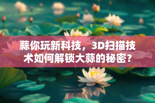 蒜你玩新科技，3D扫描技术如何解锁大蒜的秘密？