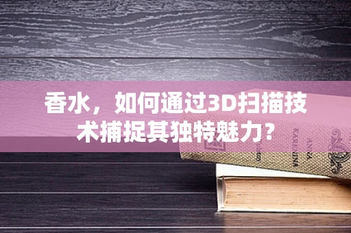 香水，如何通过3D扫描技术捕捉其独特魅力？