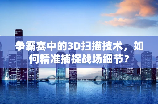争霸赛中的3D扫描技术，如何精准捕捉战场细节？