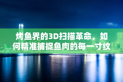烤鱼界的3D扫描革命，如何精准捕捉鱼肉的每一寸纹理？