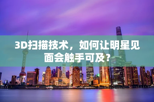 3D扫描技术，如何让明星见面会触手可及？