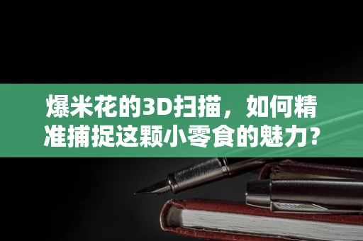 爆米花的3D扫描，如何精准捕捉这颗小零食的魅力？