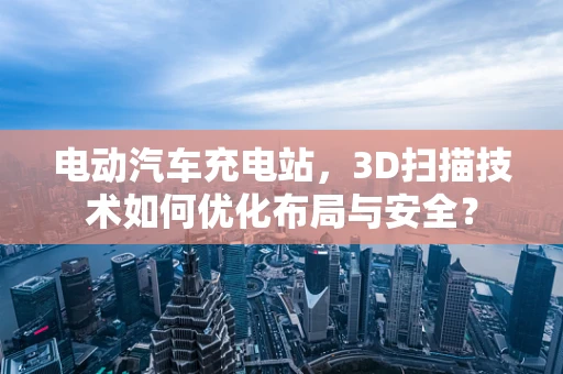 电动汽车充电站，3D扫描技术如何优化布局与安全？