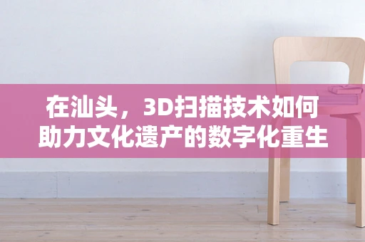 在汕头，3D扫描技术如何助力文化遗产的数字化重生？