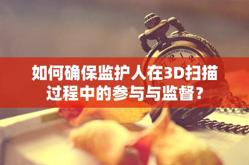 如何确保监护人在3D扫描过程中的参与与监督？