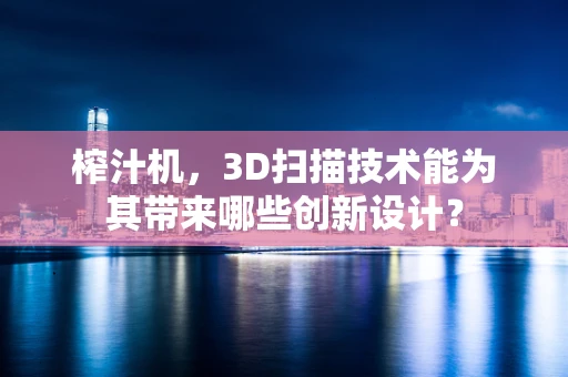 榨汁机，3D扫描技术能为其带来哪些创新设计？