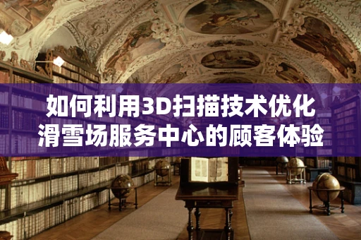 如何利用3D扫描技术优化滑雪场服务中心的顾客体验？