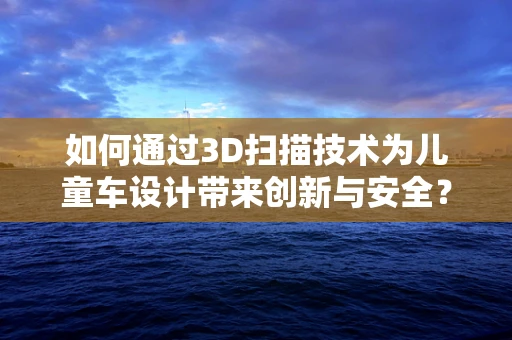 如何通过3D扫描技术为儿童车设计带来创新与安全？