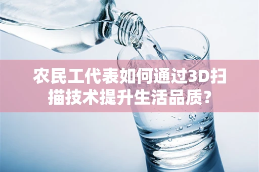农民工代表如何通过3D扫描技术提升生活品质？