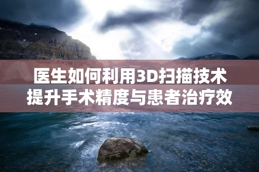 医生如何利用3D扫描技术提升手术精度与患者治疗效果？