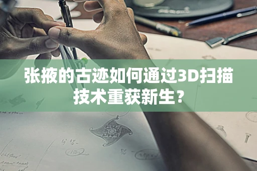 张掖的古迹如何通过3D扫描技术重获新生？