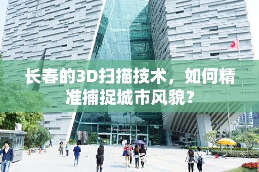 长春的3D扫描技术，如何精准捕捉城市风貌？