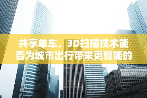 共享单车，3D扫描技术能否为城市出行带来更智能的未来？