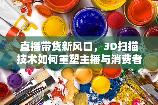 直播带货新风口，3D扫描技术如何重塑主播与消费者的互动体验？